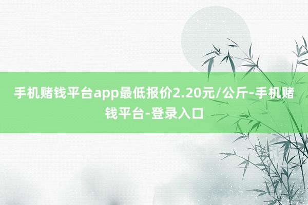 手机赌钱平台app最低报价2.20元/公斤-手机赌钱平台-登录入口