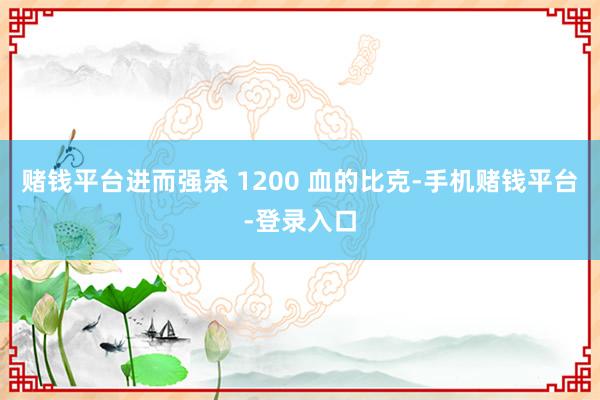 赌钱平台进而强杀 1200 血的比克-手机赌钱平台-登录入口