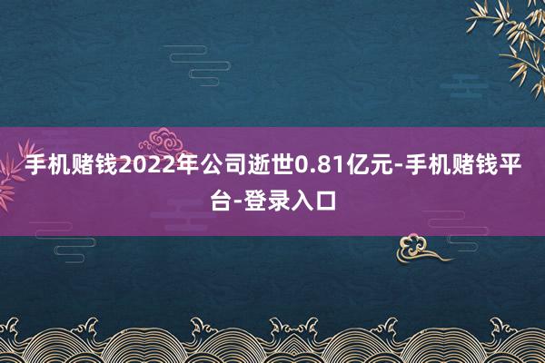 手机赌钱2022年公司逝世0.81亿元-手机赌钱平台-登录入口