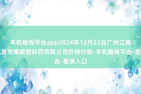 手机赌钱平台app2024年12月22日广州江南果菜批发市集联想科罚有限公司价钱