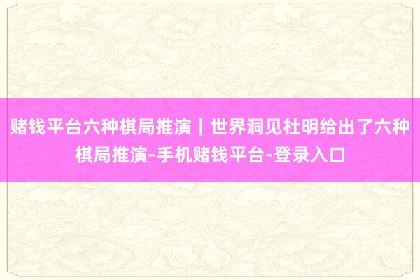 赌钱平台六种棋局推演｜世界洞见杜明给出了六种棋局推演-手机赌钱平台-登录入口