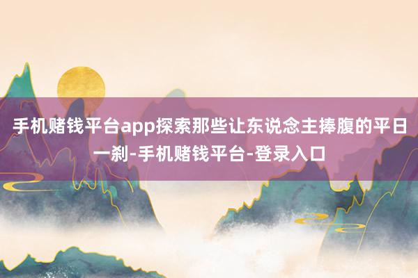 手机赌钱平台app探索那些让东说念主捧腹的平日一刹-手机赌钱平台-登录入口