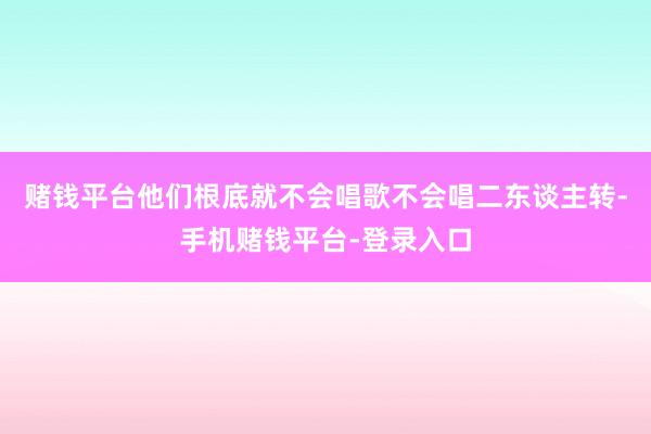 赌钱平台他们根底就不会唱歌不会唱二东谈主转-手机赌钱平台-登录入口