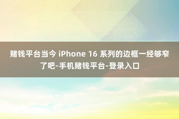赌钱平台当今 iPhone 16 系列的边框一经够窄了吧-手机赌钱平台-登录入口