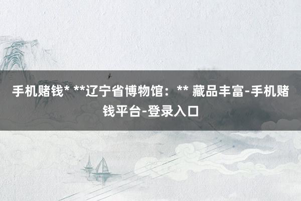 手机赌钱* **辽宁省博物馆:** 藏品丰富-手机赌钱平台-登录入口