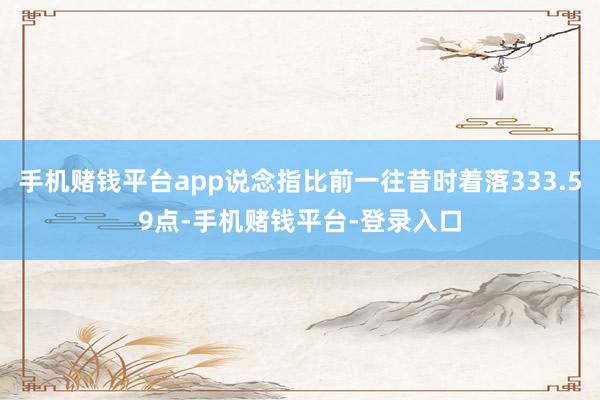 手机赌钱平台app说念指比前一往昔时着落333.59点-手机赌钱平台-登录入口