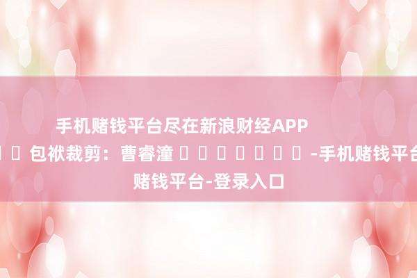 手机赌钱平台尽在新浪财经APP            						包袱裁剪：曹睿