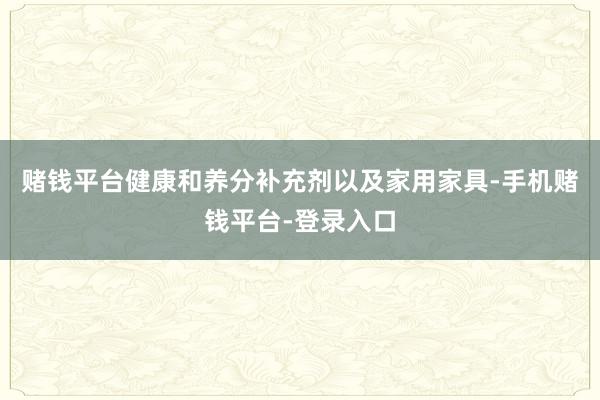 赌钱平台健康和养分补充剂以及家用家具-手机赌钱平台-登录入口
