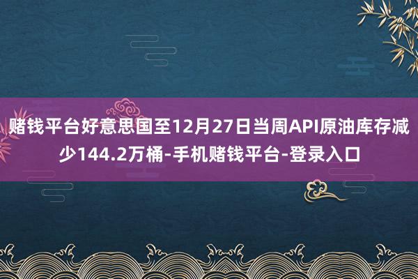 赌钱平台好意思国至12月27日当周API原油库存减少144.2万桶-手机赌钱平台