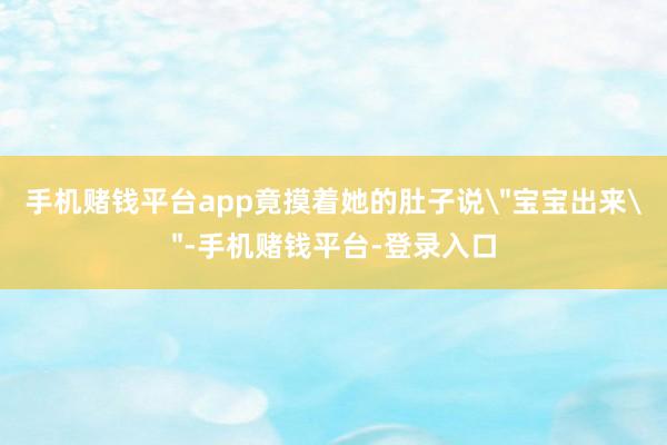 手机赌钱平台app竟摸着她的肚子说＂宝宝出来＂-手机赌钱平台-登录入口