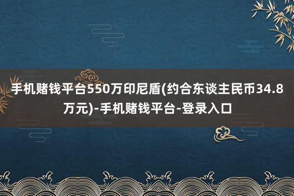 手机赌钱平台550万印尼盾(约合东谈主民币34.8万元)-手机赌钱平台-登录入口