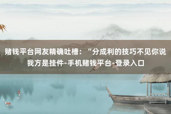 赌钱平台网友精确吐槽：“分成利的技巧不见你说我方是挂件-手机赌钱平台-登录入口