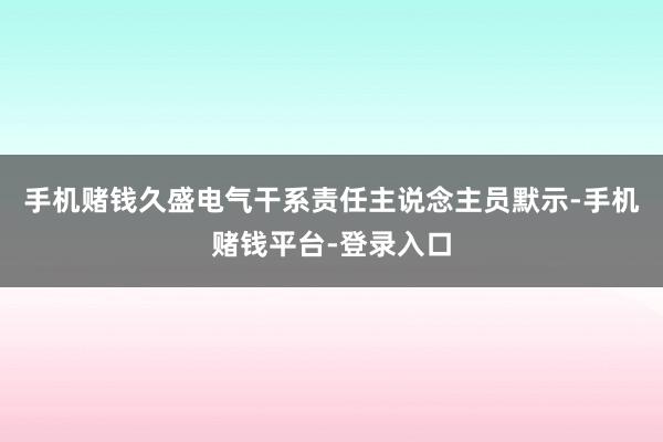 手机赌钱久盛电气干系责任主说念主员默示-手机赌钱平台-登录入口