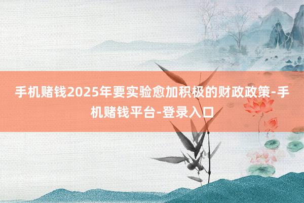 手机赌钱2025年要实验愈加积极的财政政策-手机赌钱平台-登录入口
