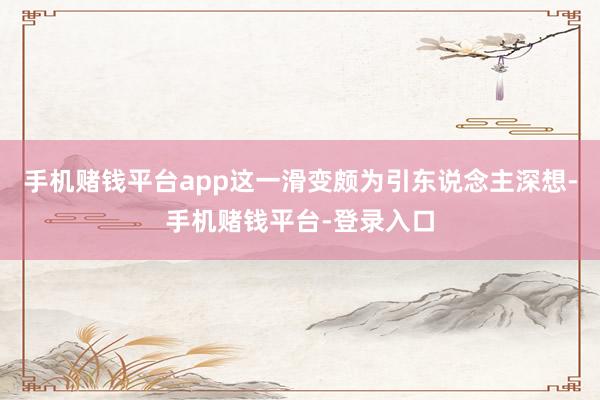 手机赌钱平台app这一滑变颇为引东说念主深想-手机赌钱平台-登录入口