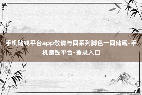 手机赌钱平台app敬请与同系列脚色一同储藏-手机赌钱平台-登录入口