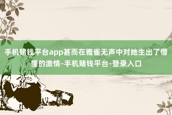 手机赌钱平台app甚而在雅雀无声中对她生出了懵懂的激情-手机赌钱平台-登录入口