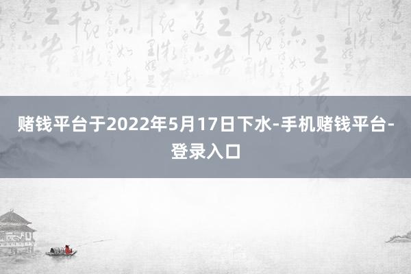 赌钱平台于2022年5月17日下水-手机赌钱平台-登录入口