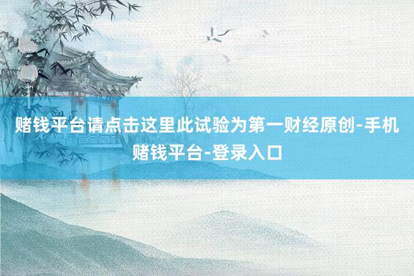 赌钱平台请点击这里此试验为第一财经原创-手机赌钱平台-登录入口