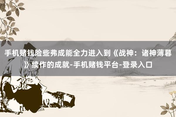 手机赌钱险些弗成能全力进入到《战神:诸神薄暮》续作的成就-手机赌钱平台-登录入口
