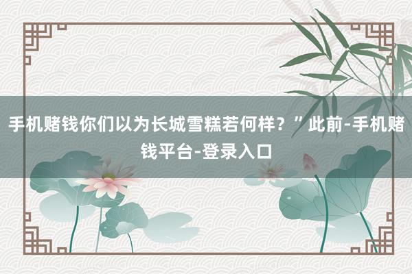 手机赌钱你们以为长城雪糕若何样？”此前-手机赌钱平台-登录入口