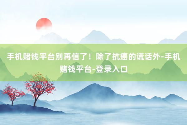 手机赌钱平台别再信了!除了抗癌的谎话外-手机赌钱平台-登录入口