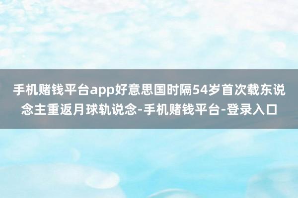 手机赌钱平台app好意思国时隔54岁首次载东说念主重返月球轨说念-手机赌钱平台-登录入口
