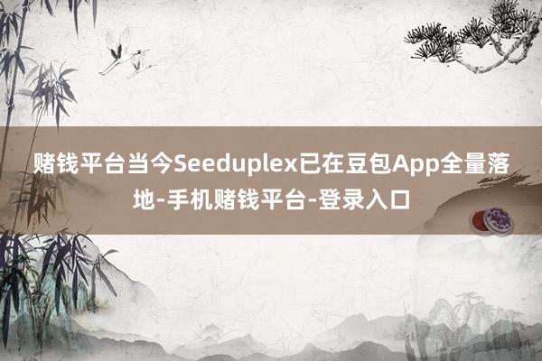 赌钱平台当今Seeduplex已在豆包App全量落地-手机赌钱平台-登录入口