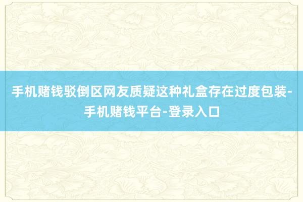 手机赌钱驳倒区网友质疑这种礼盒存在过度包装-手机赌钱平台-登录入口