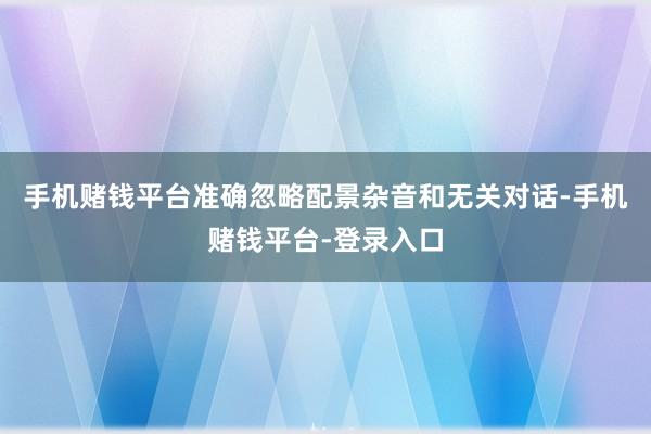 手机赌钱平台准确忽略配景杂音和无关对话-手机赌钱平台-登录入口