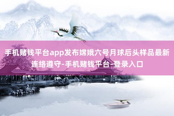 手机赌钱平台app发布嫦娥六号月球后头样品最新连络遵守-手机赌钱平台-登录入口