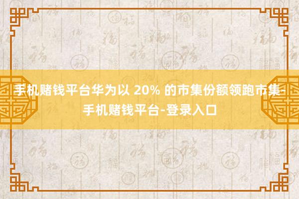手机赌钱平台华为以 20% 的市集份额领跑市集-手机赌钱平台-登录入口