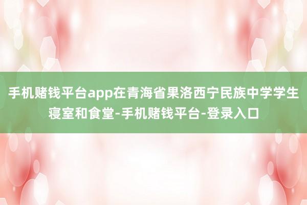 手机赌钱平台app在青海省果洛西宁民族中学学生寝室和食堂-手机赌钱平台-登录入口