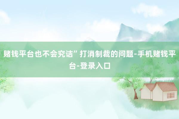 赌钱平台也不会究诘”打消制裁的问题-手机赌钱平台-登录入口