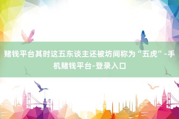 赌钱平台其时这五东谈主还被坊间称为“五虎”-手机赌钱平台-登录入口