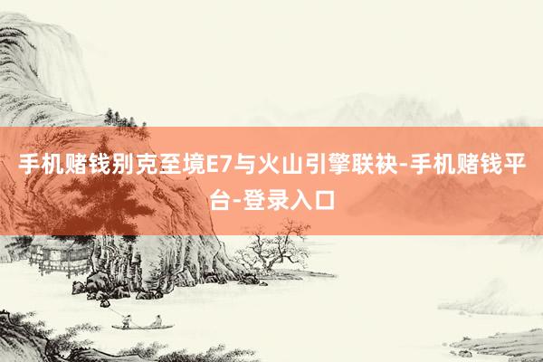 手机赌钱别克至境E7与火山引擎联袂-手机赌钱平台-登录入口