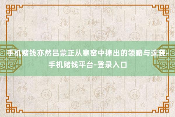 手机赌钱亦然吕蒙正从寒窑中捧出的领略与邃晓-手机赌钱平台-登录入口