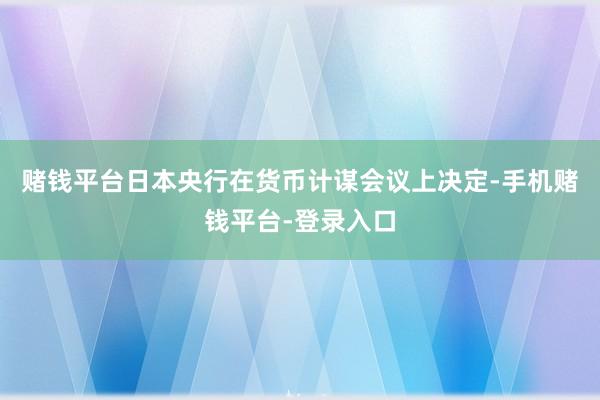 赌钱平台日本央行在货币计谋会议上决定-手机赌钱平台-登录入口