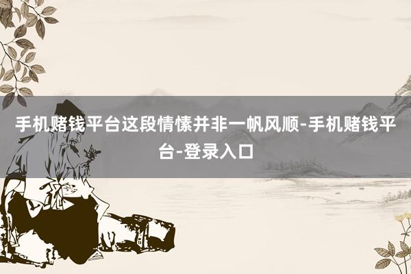 手机赌钱平台这段情愫并非一帆风顺-手机赌钱平台-登录入口