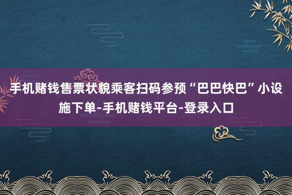 手机赌钱售票状貌乘客扫码参预“巴巴快巴”小设施下单-手机赌钱平台-登录入口