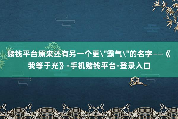 赌钱平台原来还有另一个更＂霸气＂的名字——《我等于光》-手机赌钱平台-登录入口