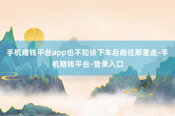 手机赌钱平台app也不知谈下车后能往那里走-手机赌钱平台-登录入口
