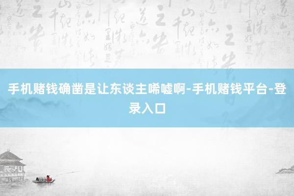 手机赌钱确凿是让东谈主唏嘘啊-手机赌钱平台-登录入口