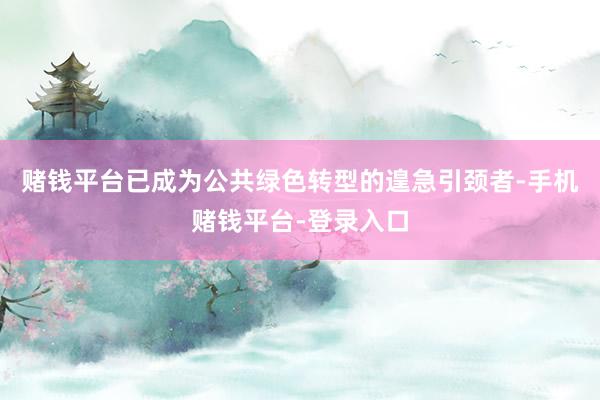 赌钱平台已成为公共绿色转型的遑急引颈者-手机赌钱平台-登录入口