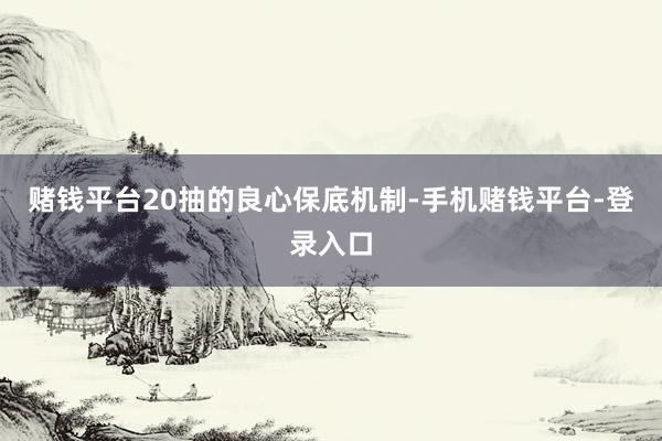 赌钱平台20抽的良心保底机制-手机赌钱平台-登录入口