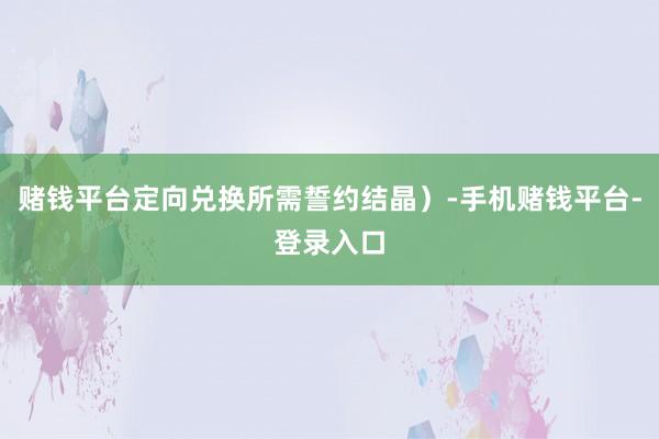 赌钱平台定向兑换所需誓约结晶）-手机赌钱平台-登录入口