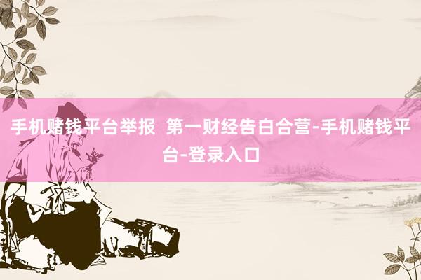 手机赌钱平台举报  第一财经告白合营-手机赌钱平台-登录入口