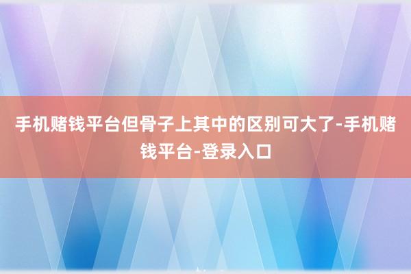 手机赌钱平台但骨子上其中的区别可大了-手机赌钱平台-登录入口