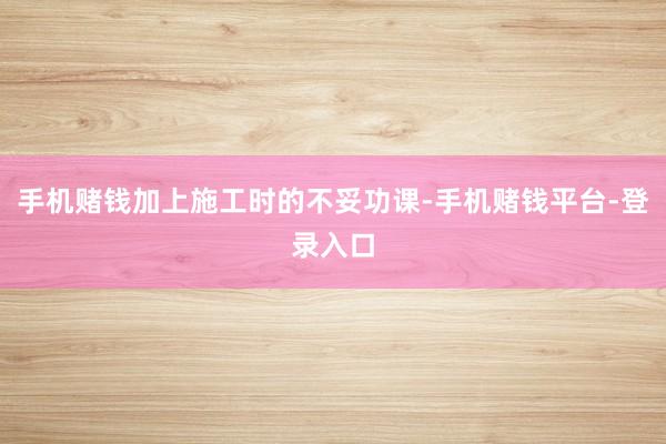 手机赌钱加上施工时的不妥功课-手机赌钱平台-登录入口