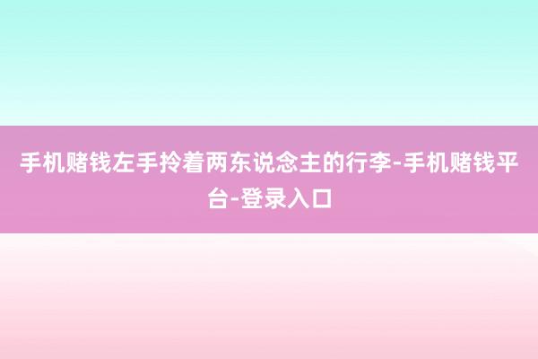 手机赌钱左手拎着两东说念主的行李-手机赌钱平台-登录入口